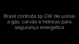 ​Brasil contrata 19 GW de usinas a gás, carvão e hídricas para segurança energética 